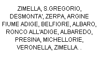 Casella di testo: ZIMELLA, S.GREGORIO, DESMONTA', ZERPA, ARGINE FIUME ADIGE, BELFIORE, ALBARO, RONCO ALL'ADIGE, ALBAREDO, PRESINA, MICHELLORIE, VERONELLA, ZIMELLA. . 
